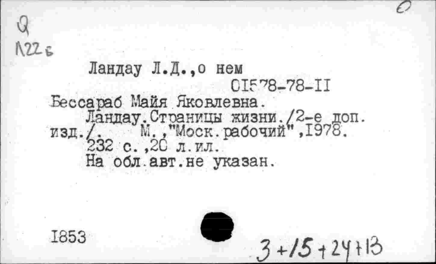 ﻿в
1Ш
Ландау Л.Д.,о нем
015^8-78-11
Бессараб Майя Яковлевна.
Ландау. Страницы жизни./2-е доп. изд./. М. /Моск.рабочий”,1978.
232 с. ,20 л.ил.
На обл.авт.не указан.
1853
5 ч-/3~ 1 гу 16